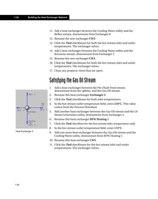 1-34        Building the Heat Exchanger Network




                               11. Add a heat exchanger between the Cooling Water utility and the
                                   Reflux stream, downstream from Exchanger 8.
                               12. Rename the new exchanger CW3.
                               13. Click the Tied checkboxes for both the hot stream inlet and outlet
                                   temperatures. The exchanger solves.
                               14. Add a heat exchanger between the Cooling Water utility and the
                                   Kerosene stream, downstream from Exchanger 7.
                               15. Rename the new exchanger CW4.
                               16. Click the Tied checkboxes for both the hot stream inlet and outlet
                                   temperatures. The exchanger solves.
                               17. Close any property views that are open.


                               Satisfying the Gas Oil Stream
                               1.   Add a heat exchanger between the Pre-Flash Feed stream,
                                    downstream from the splitter, and the Gas Oil stream.
                               2.   Rename this heat exchanger Exchanger 5.
                               3.   Click the Tied checkboxes for both inlet temperatures.
                               4.   In the hot stream outlet temperature field, enter 210°C. This value
                                    comes from the Process Flowsheet
                               5.   Add another heat exchanger between the Gas Oil stream and the LP
                                    Steam Generation utility, downstream from Exchanger 5.
                               6.   Rename this heat exchanger BFW Heating 1.
                               7.   Click the Tied checkbox for the hot stream inlet temperature only.
                               8.   In the hot stream outlet temperature field, enter 172°C.
 Heat Exchanger 5
                               9.   Add one more heat exchanger between the Gas Oil stream and the
                                    Cooling Water utility, downstream from BFW Heating 1.
                               10. Rename this heat exchanger CW5.
                               11. Click the Tied checkboxes for the hot stream inlet and outlet
                                   temperatures. The exchanger solves.




1-34
 