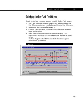 Crude Pre-Heat Train Network              1-35




Satisfying the Pre-Flash Feed Stream
This is the last heat exchanger required to satisfy the Pre-Flash stream.
1.   Add a heat exchanger between the Pre-Flash Feed stream and the
     Fuel Oil stream, upstream from Exchanger 10 on the Fuel Oil stream.
2.   Rename the heat exchange Exchanger 4.
3.   Click the Tied checkboxes for the Pre-Flash cold stream inlet and
     outlet temperatures.
4.   In the hot stream inlet temperature field, enter 243°C. This
     temperature come from the Process Flowsheet. The heat exchanger
     solves.
     The Grid Diagram tab and Work Sheet tab should now appear
     similar to the figures below.

 Figure 1.36




                                                                            1-35
 