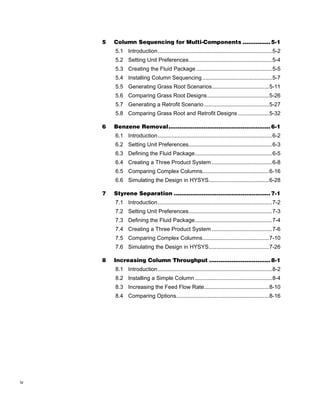 5   Column Sequencing for Multi-Components ............... 5-1
         5.1 Introduction..........................................................................5-2
         5.2 Setting Unit Preferences......................................................5-4
         5.3 Creating the Fluid Package .................................................5-5
         5.4 Installing Column Sequencing .............................................5-7
         5.5 Generating Grass Root Scenarios.....................................5-11
         5.6 Comparing Grass Root Designs........................................5-26
         5.7 Generating a Retrofit Scenario ..........................................5-27
         5.8 Comparing Grass Root and Retrofit Designs ....................5-32

     6   Benzene Removal....................................................... 6-1
         6.1 Introduction..........................................................................6-2
         6.2 Setting Unit Preferences......................................................6-3
         6.3 Defining the Fluid Package..................................................6-5
         6.4 Creating a Three Product System .......................................6-8
         6.5 Comparing Complex Columns...........................................6-16
         6.6 Simulating the Design in HYSYS.......................................6-28

     7   Styrene Separation .................................................... 7-1
         7.1 Introduction..........................................................................7-2
         7.2 Setting Unit Preferences......................................................7-3
         7.3 Defining the Fluid Package..................................................7-4
         7.4 Creating a Three Product System .......................................7-6
         7.5 Comparing Complex Columns...........................................7-10
         7.6 Simulating the Design in HYSYS.......................................7-26

     8   Increasing Column Throughput ................................. 8-1
         8.1 Introduction..........................................................................8-2
         8.2 Installing a Simple Column ..................................................8-4
         8.3 Increasing the Feed Flow Rate..........................................8-10
         8.4 Comparing Options............................................................8-16




iv
 