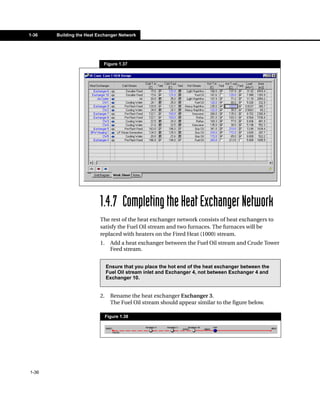 1-36   Building the Heat Exchanger Network




                           Figure 1.37




                          1.4.7 Completing the Heat Exchanger Network
                          The rest of the heat exchanger network consists of heat exchangers to
                          satisfy the Fuel Oil stream and two furnaces. The furnaces will be
                          replaced with heaters on the Fired Heat (1000) stream.
                          1.     Add a heat exchanger between the Fuel Oil stream and Crude Tower
                                 Feed stream.


                               Ensure that you place the hot end of the heat exchanger between the
                               Fuel Oil stream inlet and Exchanger 4, not between Exchanger 4 and
                               Exchanger 10.


                          2.     Rename the heat exchanger Exchanger 3.
                                 The Fuel Oil stream should appear similar to the figure below.

                               Figure 1.38




1-36
 