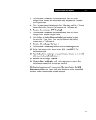Crude Pre-Heat Train Network           1-37




3.   Click the Tied checkboxes for the hot stream inlet and outlet
     temperatures, and for the cold stream inlet temperature. The heat
     exchanger solves.
4.   Add a heat exchanger between the Fuel Oil stream and the LP Steam
     Generation utility, between Exchanger 4 and Exchanger 10.
5.   Rename the exchanger BFW Heating 2.
6.   Click the Tied checkboxes for the hot stream inlet and outlet
     temperatures. The exchanger solves.
7.   Add the first of the fired heaters by placing a heat exchanger
     between the Crude Tower Feed and Fired Heat (1000) utility,
     downstream of Exchanger 3.
8.   Rename this exchanger Furnace 1.
9.   Click the Tied checkbox by the cold stream inlet temperature.
10. In the cold stream outlet temperature field, enter 265°C. The
    exchanger solves.
11. Add the final heat exchanger between the same streams as in step #4
    above, downstream from Furnace 1.
12. Rename the exchanger Furnace 2.
13. Click the Tied checkbox for both cold stream temperatures. The
    exchanger solves and all streams are satisfied.

The heat exchanger network is complete. The status bar on the Grid
Diagram tab will appear green, indicating that there are no unsatisfied
streams, and no uncalculated heat exchangers.




                                                                          1-37
 