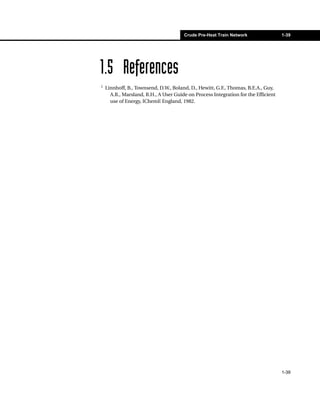 Crude Pre-Heat Train Network                 1-39




1.5 References
1
    Linnhoff, B., Townsend, D.W., Boland, D., Hewitt, G.F., Thomas, B.E.A., Guy,
      A.R., Marsland, R.H., A User Guide on Process Integration for the Efficient
      use of Energy, IChemE England, 1982.




                                                                                    1-39
 