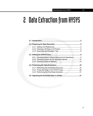 Data Extraction from HYSYS                                 2-1




2 Data Extraction from HYSYS

  2.1 Introduction......................................................................................2

  2.2 Preparing for Data Extraction.........................................................5
        2.2.1 Setting Unit Preferences..........................................................5
        2.2.2 Opening a HI Case or HI Project .............................................6
        2.2.3 Examining the Extraction Tips .................................................8

  2.3 Editing the HYSYS Case .................................................................9
        2.3.1 Checking Mode & Solved Status of Unit Operations ...............9
        2.3.2 Checking Stream & Unit Operation Names ...........................12
        2.3.3 Checking Mixers & Splitters...................................................14

  2.4 Performing the Data Extraction ....................................................18
        2.4.1 Performing the Initial Data Extraction ....................................18
        2.4.2 Fixing Warnings in the HYSYS Case ....................................28
        2.4.3 Performing the Final Data Extraction.....................................31

  2.5 Adjusting the Extracted Data in HX-Net ......................................31




                                                                                                            2-1
 