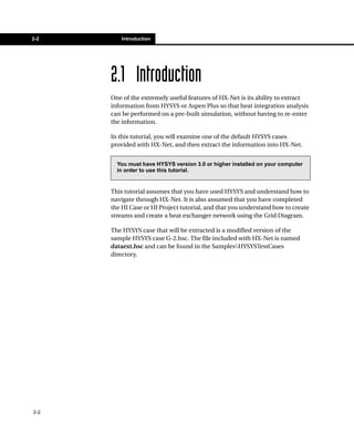 2-2       Introduction




      2.1 Introduction
      One of the extremely useful features of HX-Net is its ability to extract
      information from HYSYS or Aspen Plus so that heat integration analysis
      can be performed on a pre-built simulation, without having to re-enter
      the information.

      In this tutorial, you will examine one of the default HYSYS cases
      provided with HX-Net, and then extract the information into HX-Net.


        You must have HYSYS version 3.0 or higher installed on your computer
        in order to use this tutorial.


      This tutorial assumes that you have used HYSYS and understand how to
      navigate through HX-Net. It is also assumed that you have completed
      the HI Case or HI Project tutorial, and that you understand how to create
      streams and create a heat exchanger network using the Grid Diagram.

      The HYSYS case that will be extracted is a modified version of the
      sample HYSYS case G-2.hsc. The file included with HX-Net is named
      dataext.hsc and can be found in the SamplesHYSYSTestCases
      directory.




2-2
 
