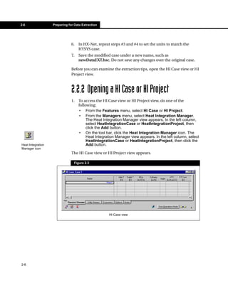 2-6                Preparing for Data Extraction




                               6.   In HX-Net, repeat steps #3 and #4 to set the units to match the
                                    HYSYS case.
                               7.   Save the modified case under a new name, such as
                                    newDataEXT.hsc. Do not save any changes over the original case.

                               Before you can examine the extraction tips, open the HI Case view or HI
                               Project view.



                               2.2.2 Opening a HI Case or HI Project
                               1.   To access the HI Case view or HI Project view, do one of the
                                    following:
                                    • From the Features menu, select HI Case or HI Project.
                                    • From the Managers menu, select Heat Integration Manager.
                                         The Heat Integration Manager view appears. In the left column,
                                         select HeatIntegrationCase or HeatIntegrationProject, then
                                         click the Add button.
                                    • On the tool bar, click the Heat Integration Manager icon. The
                                         Heat Integration Manager view appears. In the left column, select
                                         HeatIntegrationCase or HeatIntegrationProject, then click the
Heat Integration                         Add button.
Manager icon
                               The HI Case view or HI Project view appears.

                                Figure 2.3




                                                     HI Case view




2-6
 