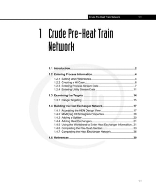 Crude Pre-Heat Train Network                               1-1




1 Crude Pre-Heat Train
  Network
  1.1 Introduction......................................................................................2

  1.2 Entering Process Information.........................................................4
        1.2.1    Setting Unit Preferences..........................................................4
        1.2.2    Creating a HI Case ..................................................................6
        1.2.3    Entering Process Stream Data ................................................7
        1.2.4    Entering Utility Stream Data ..................................................11

  1.3 Examining the Targets ..................................................................14
        1.3.1 Range Targeting ....................................................................15

  1.4 Building the Heat Exchanger Network.........................................17
        1.4.1    Accessing the HEN Design View...........................................17
        1.4.2    Modifying HEN Diagram Properties.......................................18
        1.4.3    Adding a Splitter ....................................................................20
        1.4.4    Adding Heat Exchangers .......................................................21
        1.4.5    Using the Worksheet to Enter Heat Exchanger Information ..31
        1.4.6    Completing the Pre-Flash Section .........................................33
        1.4.7    Completing the Heat Exchanger Network..............................36

  1.5 References .....................................................................................39




                                                                                                            1-1
 