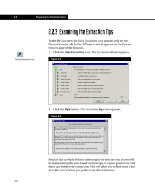 2-8                     Preparing for Data Extraction




                                    2.2.3 Examining the Extraction Tips
                                    In the HI Case view, the Data Extraction icon appears only on the
                                    Process Streams tab. In the HI Project view, it appears on the Process
                                    Streams page of the Data tab.
                                    1.     Click the Data Extraction icon. The Extraction Wizard appears.

 Data Extraction icon                    Figure 2.5




                                    2.     Click the Tips button. The Extraction Tips view appears.

                                         Figure 2.6




                                    Read all tips carefully before continuing to the next section, as you will
                                    be manipulating the case based on these tips. It is good practice to read
                                    these tips before every extraction. This will allow you to find some if not
                                    all of the errors before you perform the data extraction.


2-8
 