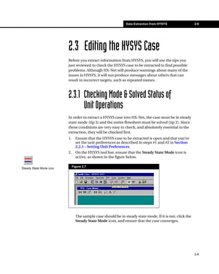 Data Extraction from HYSYS                 2-9




                         2.3 Editing the HYSYS Case
                         Before you extract information from HYSYS, you will use the tips you
                         just reviewed to check the HYSYS case to be extracted to find possible
                         problems. Although HX-Net will produce warnings about many of the
                         issues in HYSYS, it will not produce messages about others that can
                         result in incorrect targets, such as repeated names.



                         2.3.1 Checking Mode & Solved Status of
                               Unit Operations
                         In order to extract a HYSYS case into HX-Net, the case must be in steady
                         state mode (tip 3) and the entire flowsheet must be solved (tip 2). Since
                         these conditions are very easy to check, and absolutely essential to the
                         extraction, they will be checked first.
                         1.     Ensure that the HYSYS case to be extracted is open and that you’ve
                                set the unit preferences as described in steps #1 and #2 in Section
                                2.2.1 - Setting Unit Preferences.
                         2.     On the HYSYS tool bar, ensure that the Steady State Mode icon is
                                active, as shown in the figure below.

                              Figure 2.7
Steady State Mode icon




                                The sample case should be in steady state mode. If it is not, click the
                                Steady State Mode icon, and ensure that the case converges.




                                                                                                          2-9
 