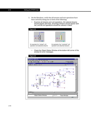 2-10   Editing the HYSYS Case




             3.     On the flowsheet, verify that all streams and unit operations have
                    been solved by doing one or both of the following:
                    •    Examine all streams and unit operations. All material streams
                         should appear dark blue, all energy streams should appear dark
                         red, and all unit operations should be outlined in black.

                  Figure 2.8




                  An example of a “solved” unit    An example of an “unsolved” unit
                  operation and attached streams   operation and attached streams


                    •    Check the Object Status Window at the bottom left corner of the
                         window for error messages.

                  Figure 2.9




                         Object Status Window                     Trace Window




2-10
 