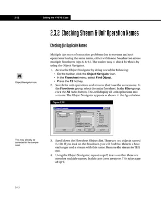 2-12                      Editing the HYSYS Case




                                2.3.2 Checking Stream & Unit Operation Names
                                Checking for Duplicate Names
                                Multiple tips warn of extraction problems due to streams and unit
                                operations having the same name, either within one flowsheet or across
                                multiple flowsheets (tips 6, 8, 9,). The easiest way to check for this is by
                                using the Object Navigator.
                                1. Access the Object Navigator by doing one of the following:
                                  • On the toolbar, click the Object Navigator icon.
                                  • In the Flowsheet menu, select Find Object.
Object Navigator icon             • Press the F3 hot key.
                                2. Search for unit operations and streams that have the same name. In
                                   the Flowsheets group, select the main flowsheet. In the Filter group,
                                   click the All radio button. This will display all unit operations and
                                   streams. The Object Navigator appears as shown in the figure below.

                                     Figure 2.10




This may already be             3.     Scroll down the Flowsheet Objects list. There are two objects named
corrected in the sample
case.                                  E-100. If you look on the flowsheet, you will find that there is a heat
                                       exchanger and a stream with this name. Rename the stream to TEG
                                       out.
                                4.     Using the Object Navigator, repeat step #2 to ensure that there are
                                       no other multiple names. In this case there are none. This takes care
                                       of tip 9.




2-12
 
