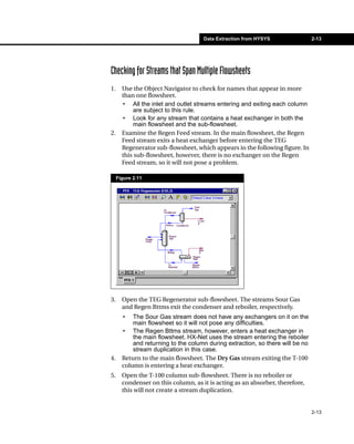 Data Extraction from HYSYS                 2-13




Checking for Streams that Span Multiple Flowsheets
1.     Use the Object Navigator to check for names that appear in more
       than one flowsheet.
       • All the inlet and outlet streams entering and exiting each column
            are subject to this rule.
       • Look for any stream that contains a heat exchanger in both the
            main flowsheet and the sub-flowsheet.
2.     Examine the Regen Feed stream. In the main flowsheet, the Regen
       Feed stream exits a heat exchanger before entering the TEG
       Regenerator sub-flowsheet, which appears in the following figure. In
       this sub-flowsheet, however, there is no exchanger on the Regen
       Feed stream, so it will not pose a problem.

     Figure 2.11




3.     Open the TEG Regenerator sub-flowsheet. The streams Sour Gas
       and Regen Bttms exit the condenser and reboiler, respectively.
       •   The Sour Gas stream does not have any exchangers on it on the
           main flowsheet so it will not pose any difficulties.
       • The Regen Bttms stream, however, enters a heat exchanger in
           the main flowsheet. HX-Net uses the stream entering the reboiler
           and returning to the column during extraction, so there will be no
           stream duplication in this case.
4.     Return to the main flowsheet. The Dry Gas stream exiting the T-100
       column is entering a heat exchanger.
5.     Open the T-100 column sub-flowsheet. There is no reboiler or
       condenser on this column, as it is acting as an absorber, therefore,
       this will not create a stream duplication.


                                                                                2-13
 
