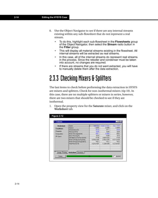 2-14   Editing the HYSYS Case




             6.     Use the Object Navigator to see if there are any internal streams
                    existing within any sub-flowsheet that do not represent a real
                    stream.
                    •    To do this, highlight each sub-flowsheet in the Flowsheets group
                         of the Object Navigator, then select the Stream radio button in
                         the Filter group.
                    •    This will display all material streams existing in the flowsheet. All
                         internal streams will be extracted as real streams.
                    •    In this case, all of the internal streams do represent real streams
                         in the process. Since the reboiler and condenser must be taken
                         into account, no changes are required.
                    •    If there are streams that you do not want extracted, you will have
                         to manually delete them after the data extraction.



             2.3.3 Checking Mixers & Splitters
             The last items to check before performing the data extraction in HYSYS
             are mixers and splitters. Check for non-isothermal mixers (tip 10). In
             this case, there are no multiple splitters or mixers in series, however,
             there are two mixers that should be checked to see if they are
             isothermal.
             1.     Open the property view for the Saturate mixer, and click on the
                    Worksheet tab.

                  Figure 2.12




2-14
 
