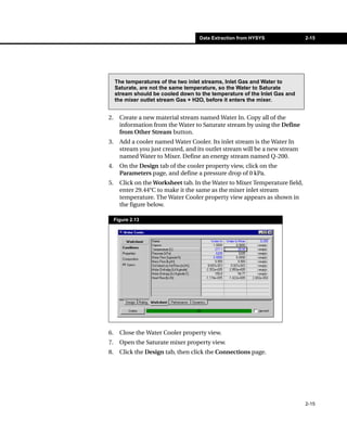 Data Extraction from HYSYS               2-15




     The temperatures of the two inlet streams, Inlet Gas and Water to
     Saturate, are not the same temperature, so the Water to Saturate
     stream should be cooled down to the temperature of the Inlet Gas and
     the mixer outlet stream Gas + H2O, before it enters the mixer.


2.     Create a new material stream named Water In. Copy all of the
       information from the Water to Saturate stream by using the Define
       from Other Stream button.
3.     Add a cooler named Water Cooler. Its inlet stream is the Water In
       stream you just created, and its outlet stream will be a new stream
       named Water to Mixer. Define an energy stream named Q-200.
4.     On the Design tab of the cooler property view, click on the
       Parameters page, and define a pressure drop of 0 kPa.
5.     Click on the Worksheet tab. In the Water to Mixer Temperature field,
       enter 29.44°C to make it the same as the mixer inlet stream
       temperature. The Water Cooler property view appears as shown in
       the figure below.

     Figure 2.13




6.     Close the Water Cooler property view.
7.     Open the Saturate mixer property view.
8.     Click the Design tab, then click the Connections page.




                                                                              2-15
 