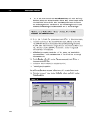 2-16   Editing the HYSYS Case




             9.     Click in the inlets stream cell Water to Saturate, and from the drop-
                    down list, select the Water to Mixer stream. Also, define a new outlet
                    stream named Mixer Outlet. This should be done because, even if
                    the inlet temperatures are identical, the outlet temperature can be
                    different than the original outlet stream due to phase changes.


                  The first part of the flowsheet will now calculate. The rest of the
                  flowsheet will not be calculated.


             10. As per (tip 1), delete the now unnecessary Water to Saturate stream.
             11. Move the cursor over the Mixer Outlet stream. The fly-by for the
                 Mixer Outlet stream indicates that the calculated temperature is
                 28.69°C. This is less than the original outlet temperature of the Gas +
                 H2O stream, which is 29.44°C. Therefore, a heater is required
                 between these two streams.
             12. Add a heater with the name Gas + H2O Heater, and set the inlet
                 stream as Mixer Outlet, outlet stream as Gas+H2O, and an energy
                 stream as Q-201.
             13. On the Design tab, click on the Parameters page, and define a
                 pressure drop of 0 kPa.
             14. The entire flowsheet should now recalculate.
             15. Close all property views.

             You will now check the second mixer to see if it is non-isothermal.
             16. Open the property view for the MakeUp mixer, and click on the
                 Worksheet tab.

                  Figure 2.14




2-16
 