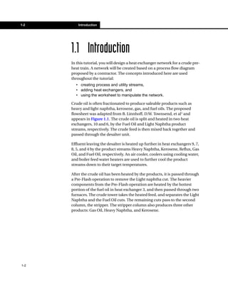 1-2       Introduction




      1.1 Introduction
      In this tutorial, you will design a heat exchanger network for a crude pre-
      heat train. A network will be created based on a process flow diagram
      proposed by a contractor. The concepts introduced here are used
      throughout the tutorial:
        • creating process and utility streams,
        • adding heat exchangers, and
        • using the worksheet to manipulate the network.

      Crude oil is often fractionated to produce saleable products such as
      heavy and light naphtha, kerosene, gas, and fuel oils. The proposed
      flowsheet was adapted from B. Linnhoff, D.W. Townsend, et al1 and
      appears in Figure 1.1. The crude oil is split and heated in two heat
      exchangers, 10 and 6, by the Fuel Oil and Light Naphtha product
      streams, respectively. The crude feed is then mixed back together and
      passed through the desalter unit.

      Effluent leaving the desalter is heated up further in heat exchangers 9, 7,
      8, 5, and 4 by the product streams Heavy Naphtha, Kerosene, Reflux, Gas
      Oil, and Fuel Oil, respectively. An air cooler, coolers using cooling water,
      and boiler feed water heaters are used to further cool the product
      streams down to their target temperatures.

      After the crude oil has been heated by the products, it is passed through
      a Pre-Flash operation to remove the Light naphtha cut. The heavier
      components from the Pre-Flash operation are heated by the hottest
      portion of the fuel oil in heat exchanger 3, and then passed through two
      furnaces. The crude tower takes the heated feed, and separates the Light
      Naphtha and the Fuel Oil cuts. The remaining cuts pass to the second
      column, the stripper. The stripper column also produces three other
      products: Gas Oil, Heavy Naphtha, and Kerosene.




1-2
 