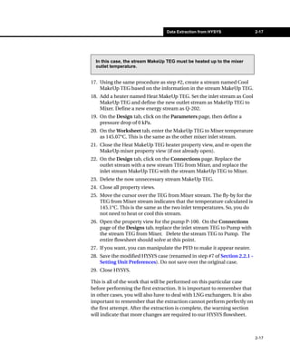 Data Extraction from HYSYS                 2-17




  In this case, the stream MakeUp TEG must be heated up to the mixer
  outlet temperature.


17. Using the same procedure as step #2, create a stream named Cool
    MakeUp TEG based on the information in the stream MakeUp TEG.
18. Add a heater named Heat MakeUp TEG. Set the inlet stream as Cool
    MakeUp TEG and define the new outlet stream as MakeUp TEG to
    Mixer. Define a new energy stream as Q-202.
19. On the Design tab, click on the Parameters page, then define a
    pressure drop of 0 kPa.
20. On the Worksheet tab, enter the MakeUp TEG to Mixer temperature
    as 145.07°C. This is the same as the other mixer inlet stream.
21. Close the Heat MakeUp TEG heater property view, and re-open the
    MakeUp mixer property view (if not already open).
22. On the Design tab, click on the Connections page. Replace the
    outlet stream with a new stream TEG from Mixer, and replace the
    inlet stream MakeUp TEG with the stream MakeUp TEG to Mixer.
23. Delete the now unnecessary stream MakeUp TEG.
24. Close all property views.
25. Move the cursor over the TEG from Mixer stream. The fly-by for the
    TEG from Mixer stream indicates that the temperature calculated is
    145.1°C. This is the same as the two inlet temperatures. So, you do
    not need to heat or cool this stream.
26. Open the property view for the pump P-100. On the Connections
    page of the Designs tab, replace the inlet stream TEG to Pump with
    the stream TEG from Mixer. Delete the stream TEG to Pump. The
    entire flowsheet should solve at this point.
27. If you want, you can manipulate the PFD to make it appear neater.
28. Save the modified HYSYS case (renamed in step #7 of Section 2.2.1 -
    Setting Unit Preferences). Do not save over the original case.
29. Close HYSYS.

This is all of the work that will be performed on this particular case
before performing the first extraction. It is important to remember that
in other cases, you will also have to deal with LNG exchangers. It is also
important to remember that the extraction cannot perform perfectly on
the first attempt. After the extraction is complete, the warning section
will indicate that more changes are required to our HYSYS flowsheet.



                                                                             2-17
 