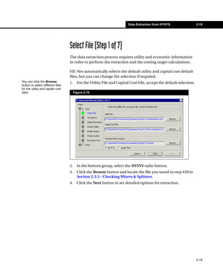 Data Extraction from HYSYS                   2-19




                                   Select File (Step 1 of 7)
                                   The data extraction process requires utility and economic information
                                   in order to perform the extraction and the costing target calculations.

                                   HX-Net automatically selects the default utility and capital cost default
                                   files, but you can change the selection if required.
You can click the Browse           1.     For the Utility File and Capital Cost File, accept the default selection.
button to select different files
for the utility and capital cost
data.                                   Figure 2.16




                                   2.     In the bottom group, select the HYSYS radio button.
                                   3.     Click the Browse button and locate the file you saved in step #28 in
                                          Section 2.3.3 - Checking Mixers & Splitters.
                                   4.     Click the Next button to set detailed options for extraction.




                                                                                                                      2-19
 