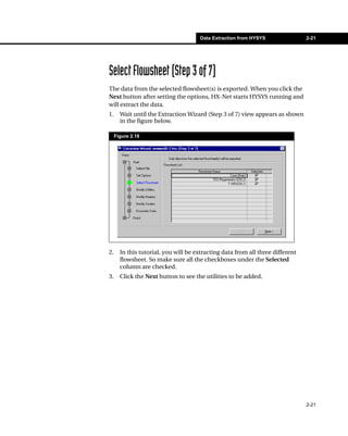 Data Extraction from HYSYS                2-21




Select Flowsheet (Step 3 of 7)
The data from the selected flowsheet(s) is exported. When you click the
Next button after setting the options, HX-Net starts HYSYS running and
will extract the data.
1.     Wait until the Extraction Wizard (Step 3 of 7) view appears as shown
       in the figure below.

     Figure 2.18




2.     In this tutorial, you will be extracting data from all three different
       flowsheet. So make sure all the checkboxes under the Selected
       column are checked.
3.     Click the Next button to see the utilities to be added.




                                                                                2-21
 