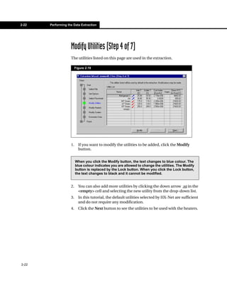 2-22   Performing the Data Extraction




                    Modify Utilities (Step 4 of 7)
                    The utilities listed on this page are used in the extraction.

                         Figure 2.19




                    1.     If you want to modify the utilities to be added, click the Modify
                           button.


                         When you click the Modify button, the text changes to blue colour. The
                         blue colour indicates you are allowed to change the utilities. The Modify
                         button is replaced by the Lock button. When you click the Lock button,
                         the text changes to black and it cannot be modified.


                    2.     You can also add more utilities by clicking the down arrow  in the
                           <empty> cell and selecting the new utility from the drop-down list.
                    3.     In this tutorial, the default utilities selected by HX-Net are sufficient
                           and do not require any modification.
                    4.     Click the Next button to see the utilities to be used with the heaters.




2-22
 