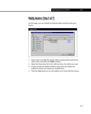 Data Extraction from HYSYS                2-23




Modify Heaters (Step 5 of 7)
On this page, you can modify the default utility matched with each
heater.

     Figure 2.20




1.     If you want to modify the default utility matched with each heater,
       click on the cell under the Utility column.
2.     Open the drop-down list in the cell and select the utility you want.
3.     In this tutorial, the default utilities selected for the heaters are
       sufficient and do not require any modification.
4.     Click the Next button to see the utilities to be used with the coolers.




                                                                                 2-23
 