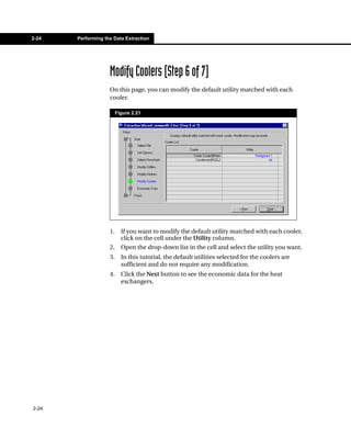 2-24   Performing the Data Extraction




                    Modify Coolers (Step 6 of 7)
                    On this page, you can modify the default utility matched with each
                    cooler.

                         Figure 2.21




                    1.     If you want to modify the default utility matched with each cooler,
                           click on the cell under the Utility column.
                    2.     Open the drop-down list in the cell and select the utility you want.
                    3.     In this tutorial, the default utilities selected for the coolers are
                           sufficient and do not require any modification.
                    4.     Click the Next button to see the economic data for the heat
                           exchangers.




2-24
 