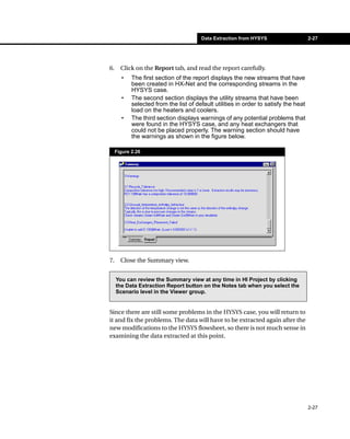 Data Extraction from HYSYS                     2-27




6.     Click on the Report tab, and read the report carefully.
       •    The first section of the report displays the new streams that have
            been created in HX-Net and the corresponding streams in the
            HYSYS case.
       •    The second section displays the utility streams that have been
            selected from the list of default utilities in order to satisfy the heat
            load on the heaters and coolers.
       •    The third section displays warnings of any potential problems that
            were found in the HYSYS case, and any heat exchangers that
            could not be placed properly. The warning section should have
            the warnings as shown in the figure below.

     Figure 2.26




7.     Close the Summary view.


     You can review the Summary view at any time in HI Project by clicking
     the Data Extraction Report button on the Notes tab when you select the
     Scenario level in the Viewer group.


Since there are still some problems in the HYSYS case, you will return to
it and fix the problems. The data will have to be extracted again after the
new modifications to the HYSYS flowsheet, so there is not much sense in
examining the data extracted at this point.




                                                                                       2-27
 