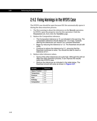2-28   Performing the Data Extraction




                    2.4.2 Fixing Warnings in the HYSYS Case
                    The HYSYS case should be open because HX-Net automatically opens it
                    during the data extraction process.
                    1.   The first warning is about the tolerances on the Recycle operation.
                         In HYSYS, open the property view for this operation. Click the
                         Parameters tab, then click the Variables page.
                    2.   Reduce the Composition tolerance.
                         •  The Composition tolerance is 10, as indicated in the warning. The
                            composition tolerance should always be 1.0 or less, however,
                            altering the tolerances can result in an unsolved flowsheet.
                         • Begin by reducing the tolerance to 1.0. The flowsheet should still
                            solve.
                         • Continue to reduce the tolerance by 0.1, ensuring that the
                            flowsheet continues to solve. You should be able to reach a
                            tolerance of 0.1.
                    3.   Reduce other tolerance values.
                         •   Some of the other tolerances are quite high. Although this will not
                             affect the data extraction process, it can improve the results
                             within the HYSYS case.
                         •   Reduce the tolerances as indicated in the table below. The
                             flowsheet should still solve as shown in Figure 2.27.

                      Variable          Tolerance
                      Vapour Fraction   0.01
                      Temperature       0.5
                      Pressure          0.5
                      Flow              0.5
                      Enthalpy          0.5
                      Composition       0.01




2-28
 