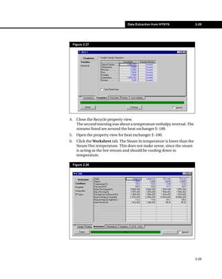 Data Extraction from HYSYS               2-29




     Figure 2.27




4.     Close the Recycle property view.
       The second warning was about a temperature enthalpy reversal. The
       streams listed are around the heat exchanger E-100.
5.     Open the property view for heat exchanger E-100.
6.     Click the Worksheet tab. The Steam In temperature is lower than the
       Steam Out temperature. This does not make sense, since the steam
       is acting as the hot stream and should be cooling down in
       temperature.

     Figure 2.28




                                                                             2-29
 