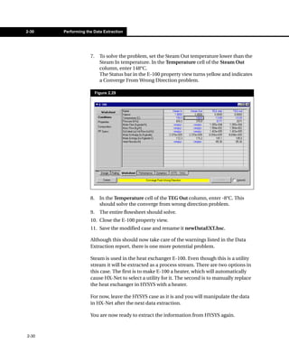 2-30   Performing the Data Extraction




                    7.     To solve the problem, set the Steam Out temperature lower than the
                           Steam In temperature. In the Temperature cell of the Steam Out
                           column, enter 148°C.
                           The Status bar in the E-100 property view turns yellow and indicates
                           a Converge From Wrong Direction problem.

                         Figure 2.29




                    8.     In the Temperature cell of the TEG Out column, enter -8°C. This
                           should solve the converge from wrong direction problem.
                    9.     The entire flowsheet should solve.
                    10. Close the E-100 property view.
                    11. Save the modified case and rename it newDataEXT.hsc.

                    Although this should now take care of the warnings listed in the Data
                    Extraction report, there is one more potential problem.

                    Steam is used in the heat exchanger E-100. Even though this is a utility
                    stream it will be extracted as a process stream. There are two options in
                    this case. The first is to make E-100 a heater, which will automatically
                    cause HX-Net to select a utility for it. The second is to manually replace
                    the heat exchanger in HYSYS with a heater.

                    For now, leave the HYSYS case as it is and you will manipulate the data
                    in HX-Net after the next data extraction.

                    You are now ready to extract the information from HYSYS again.



2-30
 