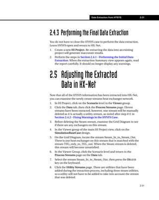 Data Extraction from HYSYS                 2-31




2.4.3 Performing the Final Data Extraction
You do not have to close the HYSYS case to perform the data extraction.
Leave HYSYS open and return to HX-Net.
1.   Create a new HI Project. Re-extracting the data into an existing
     project will generate inaccurate results.
2.   Perform the steps in Section 2.4.1 - Performing the Initial Data
     Extraction. When the extraction Summary view appears again, read
     the report carefully. It should no longer display any warnings.



2.5 Adjusting the Extracted
    Data in HX-Net
Now that all of the HYSYS information has been extracted into HX-Net,
you can examine the newly create streams heat exchanger network.
1.   In HI Project, click on the Scenario level in the Viewer group.
2.   Click the Data tab, then click the Process Streams page. Eleven
     streams have been extracted, however, one stream will be manually
     deleted as it is actually a utility stream, as noted after step #11 in
     Section 2.4.2 - Fixing Warnings in the HYSYS Case.
3.   Before deleting the Steam stream, examine the Grid Diagram to see
     if there are any exchangers on this stream.
4.   In the Viewer group of the main HI Project view, click on the
     SimulationBaseCase design.
5.   On the Grid Diagram, locate the stream Steam_In_to_Steam_Out.
     There is one heat exchanger on this stream that is matched with the
     stream TEG_only_to_TEG_out. When the Steam stream is deleted,
     this stream will become unsatisfied.
6.   In the Viewer Group, click the Scenario level and return to the
     Process Streams page on the Data tab.
7.   Select the stream Steam_In_to_Steam_Out, then press the DELETE
     key on the keyboard.
8.   Click the Utility Streams page. There are utilities that have been
     added during the extraction process, including three steam utilities,
     so a utility will not have to be added to take into account the stream
     that was deleted.

                                                                              2-31
 