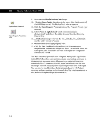 2-32       Adjusting the Extracted Data in HX-Net




                                9.   Return to the SimulationBaseCase design.
                                10. Click the Open Palette View icon in the lower right-hand corner of
                                    the Grid Diagram tab. The Design Tools palette appears.
Open Palette View icon          11. Click the Open Property Preset View icon. The Property Presets view
                                    appears.
                                12. Select Preset 6: Alphabetical, which orders the streams
                                    alphabetically and shows the utility streams. Close the Property
Open Property Preset View           Presets view.
icon
                                13. Add a heat exchanger between the TEG_only_to_TEG_out stream
                                    and the utility stream LP steam.
                                14. Open the heat exchanger property view.
                                15. Click the Tied checkbox for both of the cold process stream
                                    temperatures. The heat exchanger will solve. The network status bar
                                    turns green, and all streams and heat exchangers are completely
                                    satisfied and solved.

                                The data extraction process is now complete. All required adjustments
                                to the HYSYS flowsheet were performed, and no warnings appeared in
                                the extraction summary report. Changes were made to the process
                                stream data in HX-Net to account for duplicate streams, and the heat
                                exchanger network was completed by adding the final heat exchanger.
                                You can now be confident that the targets calculated by HX-Net are
                                accurate, and can continue on in the analysis of the existing network, or
                                can perform changes to improve the network.




2-32
 