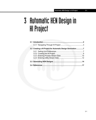 Automatic HEN Design in HI Project                         3-1




3 Automatic HEN Design in
  HI Project
  3.1 Introduction......................................................................................2
        3.1.1 Navigating Through HI Project ................................................3

  3.2 Creating a HI Project for Automatic Design Generation ..............7
        3.2.1    Setting Unit Preferences..........................................................7
        3.2.2    Creating the HI Project ............................................................9
        3.2.3    Entering Process Stream Data..............................................10
        3.2.4    Entering Utility Stream Data ..................................................12

  3.3 Generating HEN Designs ..............................................................14

  3.4 References .....................................................................................17




                                                                                                            3-1
 