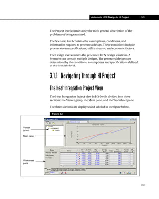 Automatic HEN Design in HI Project     3-3




            The Project level contains only the most general description of the
            problem set being examined.

            The Scenario level contains the assumptions, conditions, and
            information required to generate a design. These conditions include
            process stream specifications, utility streams, and economic factors.

            The Design level contains the generated HEN design solutions. A
            Scenario can contain multiple designs. The generated designs are
            determined by the conditions, assumptions and specifications defined
            at the Scenario level.



            3.1.1 Navigating Through HI Project
            The Heat Integration Project View
            The Heat Integration Project view in HX-Net is divided into three
            sections: the Viewer group, the Main pane, and the Worksheet pane.

            The three sections are displayed and labeled in the figure below.

             Figure 3.2




Viewer
group

Main pane




Worksheet
pane




                                                                                    3-3
 