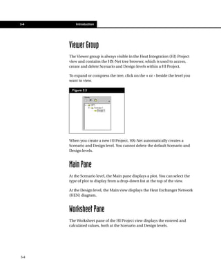 3-4       Introduction




      Viewer Group
      The Viewer group is always visible in the Heat Integration (HI) Project
      view and contains the HX-Net tree browser, which is used to access,
      create and delete Scenario and Design levels within a HI Project.

      To expand or compress the tree, click on the + or - beside the level you
      want to view.

       Figure 3.3




      When you create a new HI Project, HX-Net automatically creates a
      Scenario and Design level. You cannot delete the default Scenario and
      Design levels.



      Main Pane
      At the Scenario level, the Main pane displays a plot. You can select the
      type of plot to display from a drop-down list at the top of the view.

      At the Design level, the Main view displays the Heat Exchanger Network
      (HEN) diagram.



      Worksheet Pane
      The Worksheet pane of the HI Project view displays the entered and
      calculated values, both at the Scenario and Design levels.




3-4
 