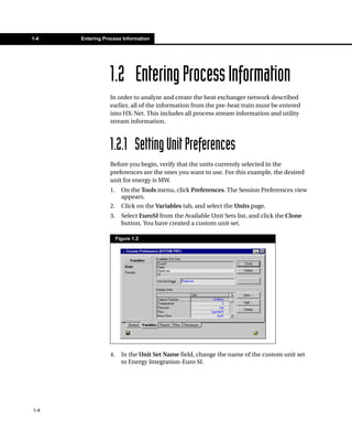 1-4   Entering Process Information




                 1.2 Entering Process Information
                 In order to analyze and create the heat exchanger network described
                 earlier, all of the information from the pre-heat train must be entered
                 into HX-Net. This includes all process stream information and utility
                 stream information.



                 1.2.1 Setting Unit Preferences
                 Before you begin, verify that the units currently selected in the
                 preferences are the ones you want to use. For this example, the desired
                 unit for energy is MW.
                 1.     On the Tools menu, click Preferences. The Session Preferences view
                        appears.
                 2.     Click on the Variables tab, and select the Units page.
                 3.     Select EuroSI from the Available Unit Sets list, and click the Clone
                        button. You have created a custom unit set.

                      Figure 1.2




                 4.     In the Unit Set Name field, change the name of the custom unit set
                        to Energy Integration-Euro SI.




1-4
 