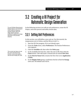 Automatic HEN Design in HI Project        3-7




                                   3.2 Creating a HI Project for
                                       Automatic Design Generation
To use HX-Net’s Recommend          In the following sections you will set unit preferences, create the HI
Design feature, the HI Project
must contain all required
                                   Project, and enter process and utility stream data.
process stream data and
utility streams that are
sufficient to satisfy the energy
demands of the process
streams.
                                   3.2.1 Setting Unit Preferences
                                   In this section, you will define a new unit set. For this tutorial, the
                                   temperatures are in Celsius, and the MCp is in kJ/C-s.
                                   1.   Start the HX-Net program, if it is not already open.
                                   2.   From the Tools menu, select Preferences. The Session Preferences
                                        view appears.
                                   3.   Click the Variables tab, then select the Units page.
The current set does not use       4.   In the Available Unit Sets list, select the unit set SI, then click the
the units required for this
tutorial, so you will create a          Clone button. This will create a cloned unit set named New User.
new set and modify the units.      5.   In the Unit Set Name field, rename the New User set to Application
                                        2 Units.
                                   6.   In the Display Units group, scroll down the list to find the Energy
                                        units cell. The default unit is kJ/h.




                                                                                                                  3-7
 