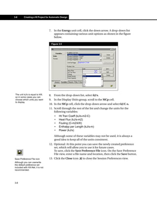 3-8      Creating a HI Project for Automatic Design




                                  7.     In the Energy unit cell, click the down arrow. A drop-down list
                                         appears containing various unit options as shown in the figure
                                         below.

                                       Figure 3.5




 The unit kJ/s is equal to kW,    8.     From the drop-down list, select kJ/s.
 so in some cases you can
 choose which units you want      9.     In the Display Units group, scroll to the MCp cell.
 to display.
                                  10. In the MCp cell, click the drop-down arrow and select kJ/C-s.
                                  11. Scroll through the rest of the list and change the units for the
                                      following variables:
                                         •    Ht Tran Coeff (kJ/s-m2-C)
                                         •    Heat Flux (kJ/s-m2)
                                         •    Fouling (C-m2/kW)
                                         •    Enthalpy per Length (kJ/s-m)
                                         •    Power (kJ/s)

                                         Although some of these variables may not be used, it is always a
                                         good idea to keep all of the units consistent.
                                  12. Optional: At this point you can save the newly created preference
                                      set, which will allow you to use it for future cases.
                                      To save, click the Save Preference File icon. On the Save Preference
                                      File view, enter a file name and location, then click the Save button.
Save Preference File icon         13. Click the Close icon       to close the Session Preferences view.
Although you can overwrite
the default preference set
included with HX-Net, it is not
recommended.




3-8
 