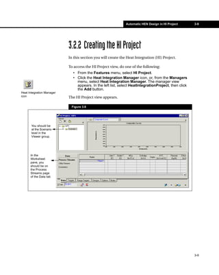 Automatic HEN Design in HI Project      3-9




                           3.2.2 Creating the HI Project
                           In this section you will create the Heat Integration (HI) Project.

                           To access the HI Project view, do one of the following:
                             • From the Features menu, select HI Project.
                             • Click the Heat Integration Manager icon, or, from the Managers
                               menu, select Heat Integration Manager. The manager view
                               appears. In the left list, select HeatIntegrationProject, then click
                               the Add button.
Heat Integration Manager
icon                       The HI Project view appears.

                            Figure 3.6




       You should be
       at the Scenario
       level in the
       Viewer group.




      In the
      Worksheet
      pane, you
      should be on
      the Process
      Streams page
      of the Data tab




                                                                                                      3-9
 