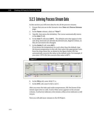 3-10   Creating a HI Project for Automatic Design




                               3.2.3 Entering Process Stream Data
                               In this section you will enter data for the all the process streams.
                               1.   Ensure that you are in the Scenario view, Data tab, Process Streams
                                    page.
                               2.   In the Name column, click on **New**.
                               3.   Type h1, then press the ENTER key. The cursor automatically moves
                                    to the Inlet T cell.
                               4.   In the Inlet T cell enter 230°C. The default units that appear in the
                                    unit drop-down list are already the desired unit, degrees Celsius, so
                                    they do not need to be changed.
                               5.   In the Outlet T cell, enter 80°C.
                                    If you know the temperature in a unit other than the default, type
                                    the known temperature in the cell, then select the appropriate units
                                    from the drop-down list, as shown in the figure below. HX-Net
                                    automatically converts the value to the default units. For example, if
                                    you enter 176°F, HX-Net converts this value to 80°C.

                                 Figure 3.7




                               6.   In the MCp cell, enter 30 kJ/°C-s.
                               7.   In the HTC cell, enter 0.4 kJ/s-m2-C.

                               After you enter the inlet and outlet temperatures, HX-Net knows if the
                               stream type is hot or cold. A red or blue arrow appears in the second
                               column. A red arrow indicates a hot stream; a blue arrow indicates a cold
                               stream.

                               Next you will add more streams to the HI Project.




3-10
 