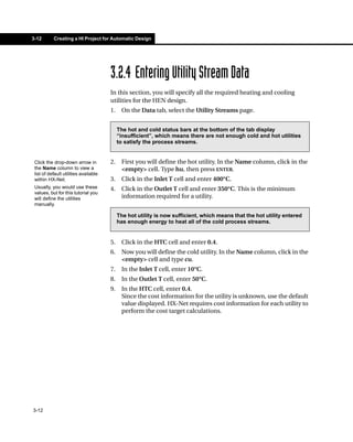 3-12       Creating a HI Project for Automatic Design




                                       3.2.4 Entering Utility Stream Data
                                       In this section, you will specify all the required heating and cooling
                                       utilities for the HEN design.
                                       1.    On the Data tab, select the Utility Streams page.


                                            The hot and cold status bars at the bottom of the tab display
                                            “insufficient”, which means there are not enough cold and hot utilities
                                            to satisfy the process streams.


 Click the drop-down arrow in          2.    First you will define the hot utility. In the Name column, click in the
 the Name column to view a                   <empty> cell. Type hu, then press ENTER.
 list of default utilities available
 within HX-Net.                        3.    Click in the Inlet T cell and enter 400°C.
 Usually, you would use these          4.    Click in the Outlet T cell and enter 350°C. This is the minimum
 values, but for this tutorial you
 will define the utilities                   information required for a utility.
 manually.

                                            The hot utility is now sufficient, which means that the hot utility entered
                                            has enough energy to heat all of the cold process streams.


                                       5.    Click in the HTC cell and enter 0.4.
                                       6.    Now you will define the cold utility. In the Name column, click in the
                                             <empty> cell and type cu.
                                       7.    In the Inlet T cell, enter 10°C.
                                       8.    In the Outlet T cell, enter 50°C.
                                       9.    In the HTC cell, enter 0.4.
                                             Since the cost information for the utility is unknown, use the default
                                             value displayed. HX-Net requires cost information for each utility to
                                             perform the cost target calculations.




3-12
 