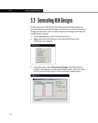 3-14   Generating HEN Designs




              3.3 Generating HEN Designs
              In this section you will use HX-Net’s Recommend Designs feature to
              automatically generate HEN designs. HX-Net lets you control how many
              designs are generated. You can then compare the designs and make any
              modifications required.
              1.     In the Viewer group, click on the Scenario level.
              2.     Right-click the mouse button on the selected Scenario. The
                     following menu appears.

                   Figure 3.10




              3.     From this menu, select Recommend Designs. The Recommend
                     Designs view appears as shown in the figure below. This view allows
                     you to control certain aspects of the automatic design feature.

                   Figure 3.11




3-14
 