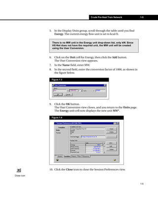 Crude Pre-Heat Train Network             1-5




             5.     In the Display Units group, scroll through the table until you find
                    Energy. The current energy flow unit is set to kcal/h.


                  There is no MW unit in the Energy unit drop-down list, only kW. Since
                  HX-Net does not have the required unit, the MW unit will be created
                  using the User Conversion.


             6.     Click on the Unit cell for Energy, then click the Add button.
                    The User Conversion view appears.
             7.     In the Name field, enter MW.
             8.     In the second field, enter the conversion factor of 1000, as shown in
                    the figure below.

                  Figure 1.3




             9.     Click the OK button.
                    The User Conversion view closes, and you return to the Units page.
                    The Energy unit cell now displays the new unit MW*.

                  Figure 1.4




             10. Click the Close icon to close the Session Preferences view.

Close icon


                                                                                            1-5
 