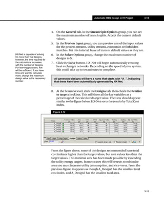 Automatic HEN Design in HI Project          3-15




                                  4.    On the General tab, in the Stream Split Options group, you can set
                                        the maximum number of branch splits. Accept the current default
                                        values.
                                  5.    In the Preview Input group, you can preview any of the input values
                                        for the process streams, utility streams, economics or forbidden
                                        matches. For this tutorial, leave all current default values as they are.
HX-Net is capable of solving      6.    In the Solver Options group, change the maximum number of
for more than five designs,
however, the time required for
                                        designs to 5.
the calculations increases        7.    Click the Solve button. HX-Net will begin automatically creating
with the number of designs.
For learning purposes, five
                                        heat exchanger networks. Depending on the speed of your system,
will be sufficient. If you have         this could take up to ten minutes to complete.
time and want to calculate
more, change the maximum
design value to the necessary          All generated designs will have a name that starts with “A_”, indicating
number.                                that these have been automatically generated by HX-Net.


                                  8.    At the Scenario level, click the Designs tab, then check the Relative
                                        to target checkbox. This will show all the key variables as a
                                        percentage of the calculated target value. The view should appear
                                        similar to the figure below. HX-Net sorts the results by Total Cost
                                        Index.

                                   Figure 3.12




                                  From the figure above, some of the designs recommended have total
                                  cost indexes higher than the target values, but area values less than the
                                  target values. This minimal area has been made possible by exceeding
                                  the utility energy targets. In most cases this will be true; to minimize
                                  area you must increase utility consumption, and vice-versa. From the
                                  previous figure, it appears as though A_Design3 has the smallest total
                                  cost index, and A_Design5 has the smallest total area.




                                                                                                                    3-15
 