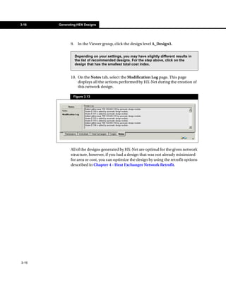 3-16   Generating HEN Designs




              9.    In the Viewer group, click the design level A_Design3.


                   Depending on your settings, you may have slightly different results in
                   the list of recommended designs. For the step above, click on the
                   design that has the smallest total cost index.


              10. On the Notes tab, select the Modification Log page. This page
                  displays all the actions performed by HX-Net during the creation of
                  this network design.

               Figure 3.13




              All of the designs generated by HX-Net are optimal for the given network
              structure, however, if you had a design that was not already minimized
              for area or cost, you can optimize the design by using the retrofit options
              described in Chapter 4 - Heat Exchanger Network Retrofit.




3-16
 