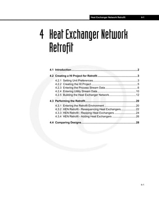 Heat Exchanger Network Retrofit                            4-1




4 Heat Exchanger Network
  Retrofit
  4.1 Introduction......................................................................................2

  4.2 Creating a HI Project for Retrofit ....................................................3
        4.2.1    Setting Unit Preferences..........................................................3
        4.2.2    Creating the HI Project ............................................................5
        4.2.3    Entering the Process Stream Data..........................................6
        4.2.4    Entering Utility Stream Data ..................................................10
        4.2.5    Building the Heat Exchanger Network...................................12

  4.3 Performing the Retrofit..................................................................20
        4.3.1    Entering the Retrofit Environment .........................................20
        4.3.2    HEN Retrofit - Resequencing Heat Exchangers....................22
        4.3.3    HEN Retrofit - Repiping Heat Exchangers ............................24
        4.3.4    HEN Retrofit - Adding Heat Exchangers ...............................26

  4.4 Comparing Designs.......................................................................28




                                                                                                            4-1
 