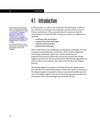 4-2                                    Introduction




                                 4.1 Introduction
If you are a new user to HX-     In this tutorial, you will use the Automatic Retrofit feature of HX-Net.
Net, it is highly recommended
                                 You will start by creating a heat exchanger network (HEN) in the HI
that you complete the HI Case
tutorial (refer to Chapter 1 -   Project environment. Then, you will enter the Automatic Retrofit
Crude Pre-Heat Train             environment to retrofit the HEN. During the retrofit, you will use four
Network) and HI Project
tutorial (refer to Chapter 3 -   methods:
Automatic HEN Design in HI         •    modifying utility exchangers
Project) before starting this
tutorial.                          •    resequencing heat exchangers
It is assumed that you know        •    repiping heat exchangers
how to add and complete heat       •    adding heat exchangers
exchangers on the Grid
Diagram.
                                 HEN retrofit focuses on modifying an existing heat exchanger network
                                 to improve energy efficiency. In the past, HEN retrofits using Pinch
                                 technology required an expert user, and the Mathematical
                                 programming method reduced the interaction between the design
                                 engineer and HX-Net. HX-Net performs the HEN Retrofit algorithm one
                                 step at a time so the engineer may still control the decision making
                                 process.

                                 The design engineer can apply constraints during the design process
                                 that will affect the retrofit calculations. Within the retrofit environment,
                                 the design engineer is required to choose one type of modification at a
                                 time. The design engineer also has to assess the operational safety and
                                 practicality of the optimal designs generated by HX-Net.




4-2
 