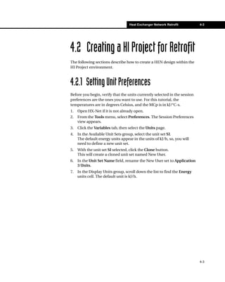 Heat Exchanger Network Retrofit          4-3




4.2 Creating a HI Project for Retrofit
The following sections describe how to create a HEN design within the
HI Project environment.



4.2.1 Setting Unit Preferences
Before you begin, verify that the units currently selected in the session
preferences are the ones you want to use. For this tutorial, the
temperatures are in degrees Celsius, and the MCp is in kJ/°C-s.
1.   Open HX-Net if it is not already open.
2.   From the Tools menu, select Preferences. The Session Preferences
     view appears.
3.   Click the Variables tab, then select the Units page.
4.   In the Available Unit Sets group, select the unit set SI.
     The default energy units appear in the units of kJ/h, so, you will
     need to define a new unit set.
5.   With the unit set SI selected, click the Clone button.
     This will create a cloned unit set named New User.
6.   In the Unit Set Name field, rename the New User set to Application
     3 Units.
7.   In the Display Units group, scroll down the list to find the Energy
     units cell. The default unit is kJ/h.




                                                                            4-3
 