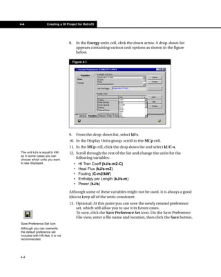 4-4                 Creating a HI Project for Retrofit




                                    8.        In the Energy units cell, click the down arrow. A drop-down list
                                              appears containing various unit options as shown in the figure
                                              below.

                                         Figure 4.1




                                    9.        From the drop-down list, select kJ/s.
                                    10. In the Display Units group, scroll to the MCp cell.
                                    11. In the MCp cell, click the drop down list and select kJ/C-s.
The unit kJ/s is equal to kW,       12. Scroll through the rest of the list and change the units for the
so in some cases you can
choose which units you want
                                        following variables:
to see displayed.                         •    Ht Tran Coeff (kJ/s-m2-C)
                                          •    Heat Flux (kJ/s-m2)
                                          •    Fouling (C-m2/kW)
                                          •    Enthalpy per Length (kJ/s-m)
                                          •    Power (kJ/s)

                                    Although some of these variables might not be used, it is always a good
                                    idea to keep all of the units consistent.
                                    13. Optional: At this point you can save the newly created preference
                                        set, which will allow you to use it in future cases.
                                        To save, click the Save Preference Set icon. On the Save Preference
                                        File view, enter a file name and location, then click the Save button.
Save Preference Set icon
Although you can overwrite
the default preference set
included with HX-Net, it is not
recommended.




4-4
 