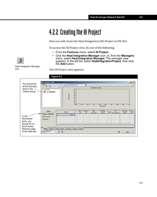 Heat Exchanger Network Retrofit          4-5




                           4.2.2 Creating the HI Project
                           Now you will create the Heat Integration (HI) Project in HX-Net.

                           To access the HI Project view, do one of the following:
                             • From the Features menu, select HI Project.
                             • Click the Heat Integration Manager icon, or, from the Managers
                               menu, select Heat Integration Manager. The manager view
                               appears. In the left list, select HeatIntegrationProject, then click
                               the Add button.
Heat Integration Manager
icon                       The HI Project view appears.

                            Figure 4.2


       You should be
       at the Scenario
       level in the
       Viewer group.




      In the
      Worksheet
      pane, you
      should be on
      the Process
      Streams page
      of the Data tab




                                                                                                      4-5
 