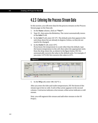 4-6   Creating a HI Project for Retrofit




                      4.2.3 Entering the Process Stream Data
                      In this section, you will enter data for the process streams on the Process
                      Stream page on the Data tab.
                      1.   In the Name column, click on **New**.
                      2.   Type H1, then press the ENTER key. The cursor automatically moves
                           to the Inlet T cell.
                      3.   In the Inlet T cell, enter 347.3°C. The default units that appear in the
                           unit drop-down list are already in degrees Celsius, so they do not
                           need to be changed.
                      4.   In the Outlet T cell, enter 45°C.
                           If you know the temperature in a unit other than the default, type
                           the known temperature in the cell, then select the appropriate units
                           from the drop-down list, as shown in the figure below. HX-Net
                           automatically converts the value to the default units. For example, if
                           you enter 113°F, HX-Net converts this value to 45°C.

                       Figure 4.3




                      5.   In the MCp cell, enter 180.1 kJ/°C-s.

                      After you enter the inlet and outlet temperatures, HX-Net knows if the
                      stream type is hot or cold. A red or blue arrow appears in the second
                      column. A red arrow indicates a hot stream; a blue arrow indicates a cold
                      stream.

                      Next, you will segment this stream and add other streams to the HI
                      Project.




4-6
 
